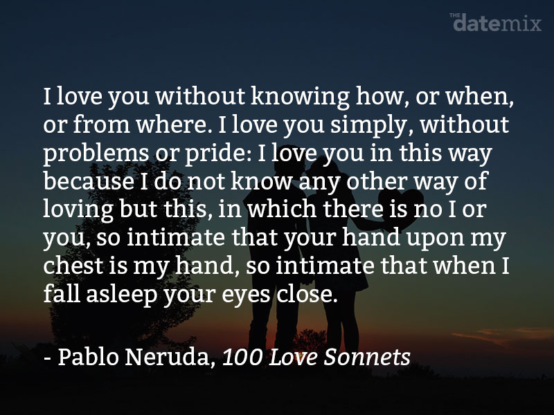 A quote from Pablo Neruda: I love you without knowing how, or when, or from where, I love you directly without problems or pride: I love you like this because I don’t know any other way to love, except in this form in which I am not nor are you, so close that your hand upon my chest is mine, so close that your eyes close with my dreams.