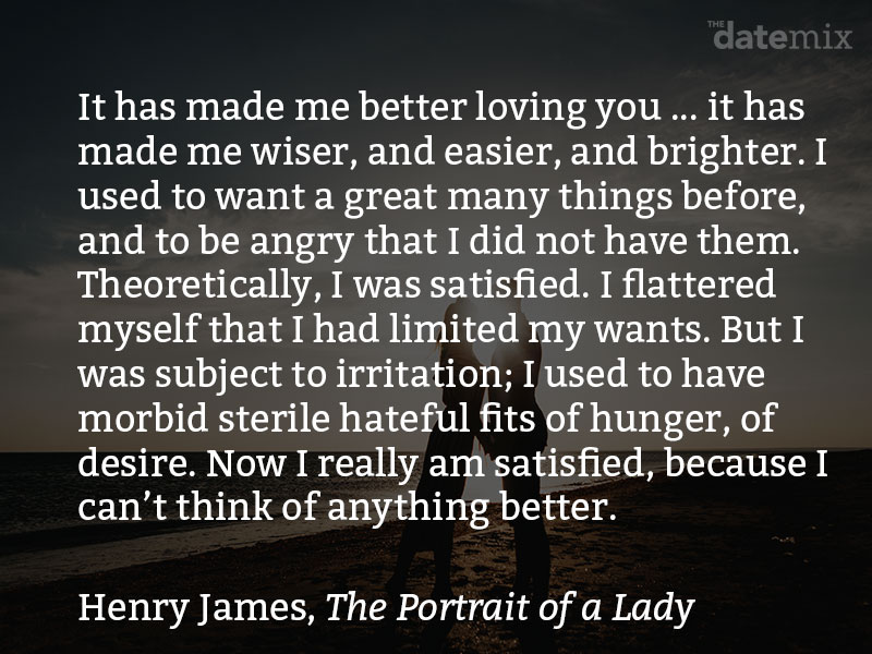 A love paragraph from The Portrait of a Lady by Henry James: It has made me better loving you... it has made me wiser, and easier, and brighter. I used to want a great many things before, and to be angry that I did not have them. Theoretically, I was satisfied. I flattered myself that I had limited my wants. But I was subject to irritation; I used to have morbid sterile hateful fits of hunger, of desire. Now I really am satisfied, because I can’t think of anything better. It’s just as when one has been trying to spell out a book in the twilight, and suddenly the lamp comes in. I had been putting out my eyes over the book of life, and finding nothing to reward me for my pains; but now that I can read it properly I see that it’s a delightful story.