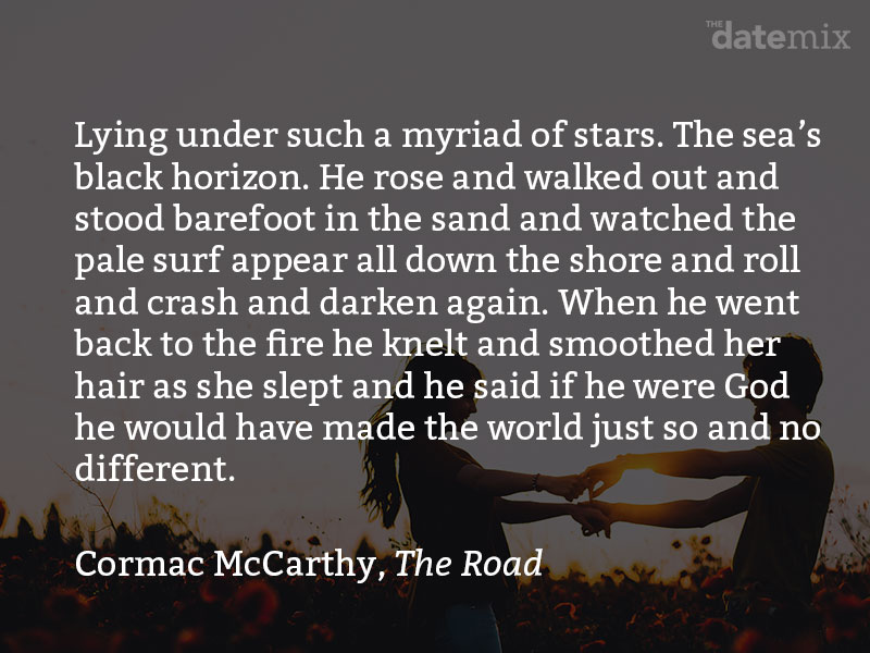 from Cormac McCarthy in The Road: Lying under such a myriad of stars. The sea’s black horizon. He rose and walked out and stood barefoot in the sand and watched the pale surf appear all down the shore and roll and crash and darken again. When he went back to the fire he knelt and smoothed her hair as she slept and he said if he were God he would have made the world just so and no different.