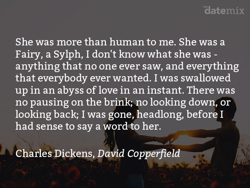 A love paragraph from Charles Dickens, David Copperfield: She was more than human to me. She was a Fairy, a Sylph, I don’t know what she was - anything that no one ever saw, and everything that everybody ever wanted. I was swallowed up in an abyss of love in an instant. There was no pausing on the brink; no looking down, or looking back; I was gone, headlong, before I had sense to say a word to her.