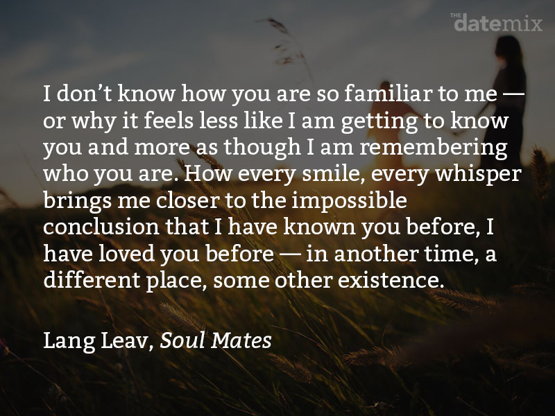 A love paragraph from Lang Leve, Soul Mates: I don’t know how you are so familiar to me—or why it feels less like I am getting to know you and more as though I am remembering who you are. How every smile, every whisper brings me closer to the impossible conclusion that I have known you before, I have loved you before—in another time, a different place, some other existence.