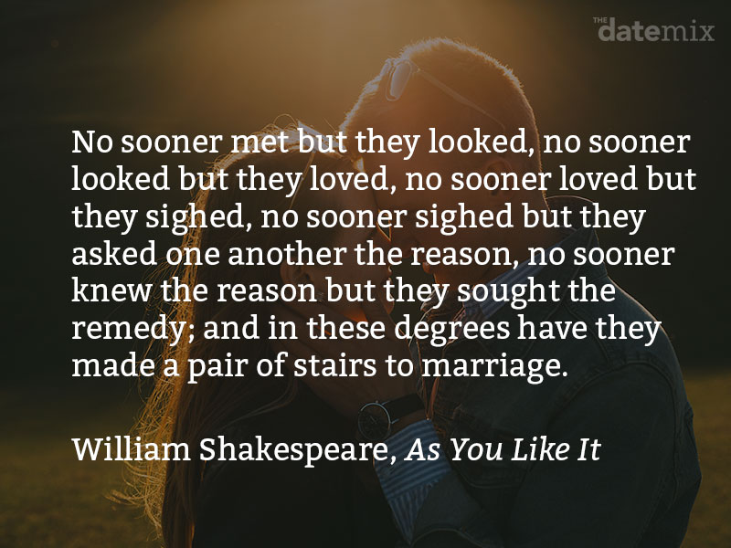 from Shakespeare: No sooner met but they looked; no sooner looked but they loved; no sooner loved but they sighed; no sooner sighed but they asked one another the reason; no sooner knew the reason but they sought the remedy; and in these degrees have they made a pair of stairs to marriage...