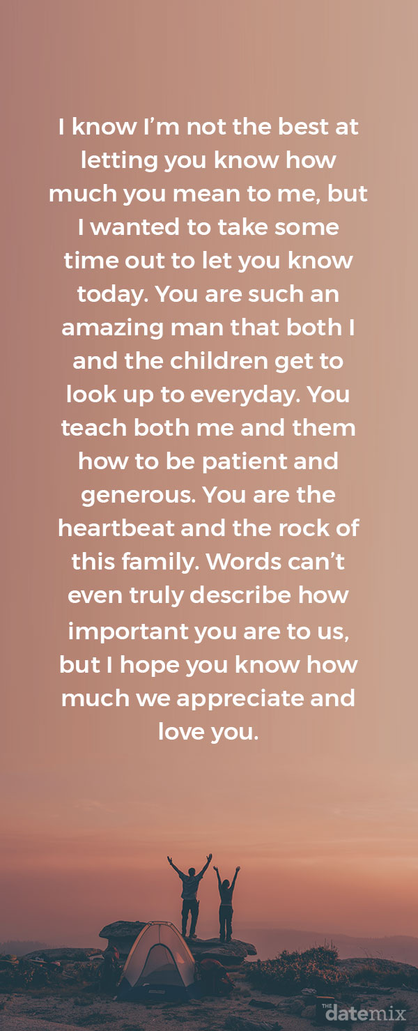 I know I’m not the best at letting you know how much you mean to me, but I wanted to take some time out to let you know today. You are such an amazing man that both I and the children get to look up to everyday. You teach both me and them how to be patient and generous. You are the heartbeat and the rock of this family. Words can’t even truly describe how important you are to us, but I hope you know how much we appreciate and love you.